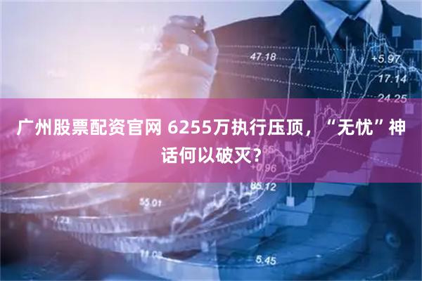 广州股票配资官网 6255万执行压顶，“无忧”神话何以破灭？