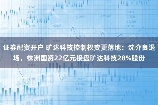 证券配资开户 旷达科技控制权变更落地：沈介良退场，株洲国资22亿元接盘旷达科技28%股份