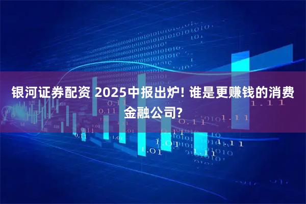 银河证券配资 2025中报出炉! 谁是更赚钱的消费金融公司?