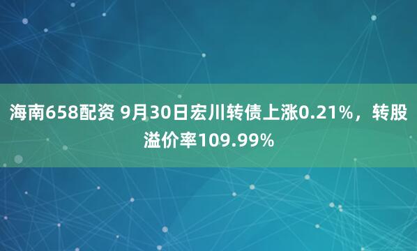 海南658配资 9月30日宏川转债上涨0.21%，转股溢价率109.99%