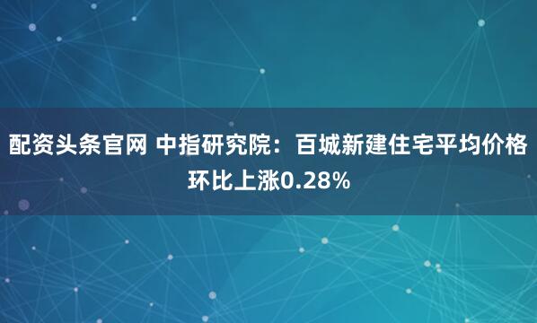 配资头条官网 中指研究院：百城新建住宅平均价格环比上涨0.28%