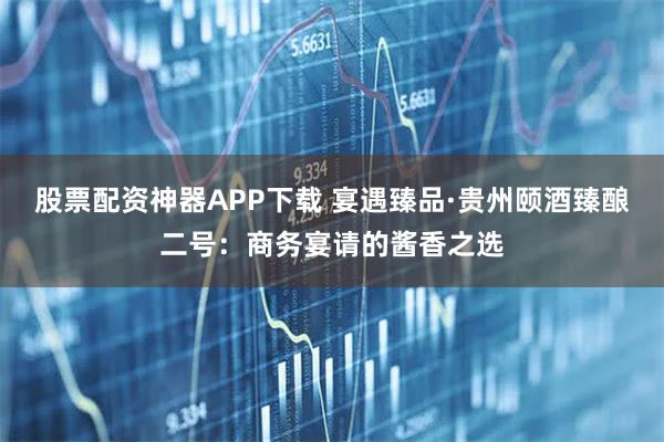 股票配资神器APP下载 宴遇臻品·贵州颐酒臻酿二号：商务宴请的酱香之选
