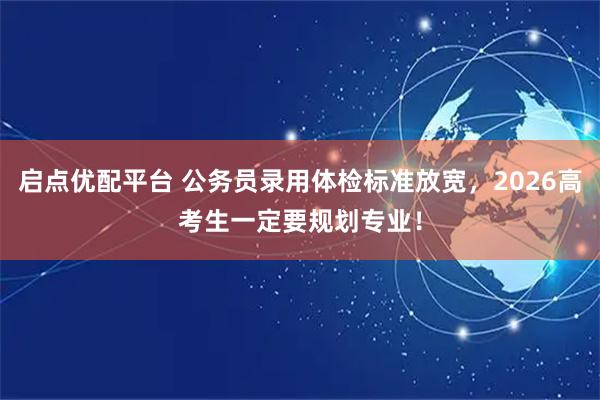 启点优配平台 公务员录用体检标准放宽，2026高考生一定要规划专业！