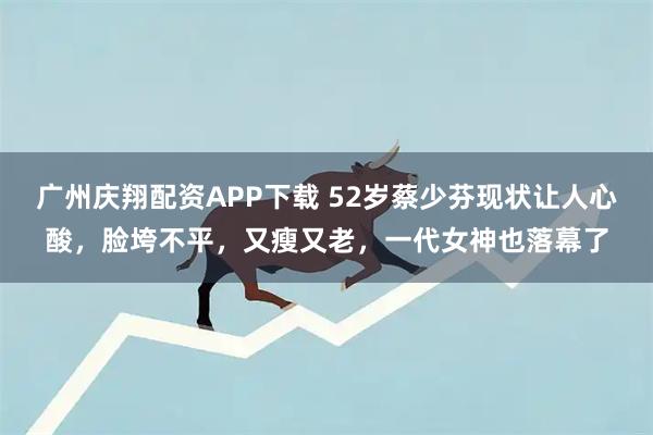 广州庆翔配资APP下载 52岁蔡少芬现状让人心酸,脸垮不平,又瘦又老,一代女神也落幕了