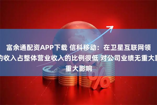 富余通配资APP下载 信科移动：在卫星互联网领域的收入占整体营业收入的比例很低 对公司业绩无重大影响