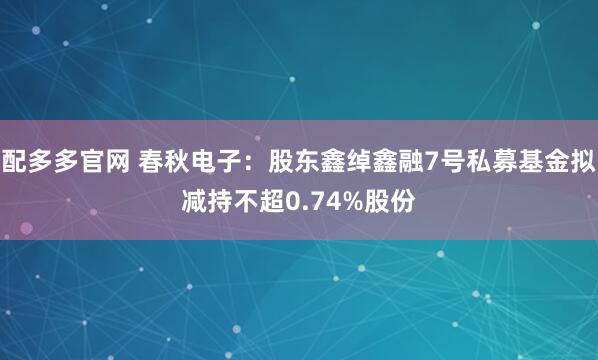 配多多官网 春秋电子：股东鑫绰鑫融7号私募基金拟减持不超0.74%股份