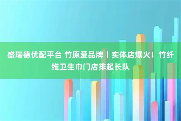 盛瑞德优配平台 竹原爱品牌丨实体店爆火！竹纤维卫生巾门店排起长队