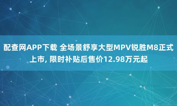 配查网APP下载 全场景舒享大型MPV锐胜M8正式上市, 限时补贴后售价12.98万元起