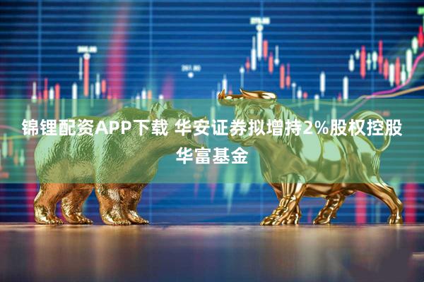 锦锂配资APP下载 华安证券拟增持2%股权控股华富基金