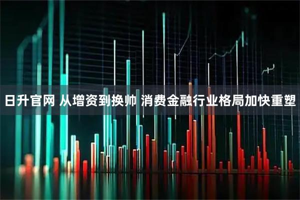 日升官网 从增资到换帅 消费金融行业格局加快重塑