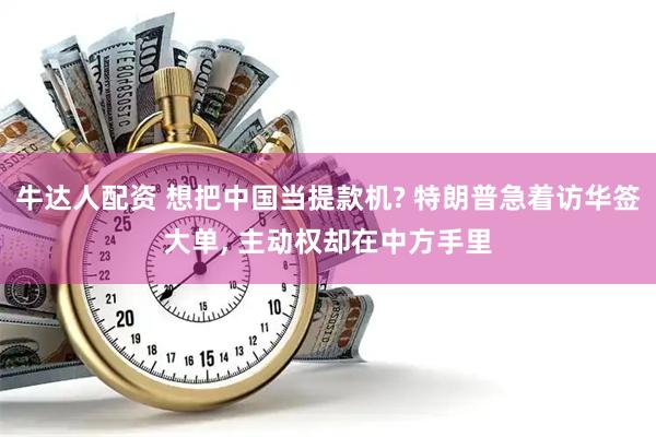 牛达人配资 想把中国当提款机? 特朗普急着访华签大单, 主动权却在中方手里